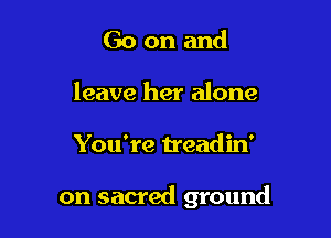 Go on and
leave her alone

You're treadin'

on sacred ground