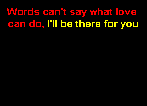 Words can't say what love
can do, I'll be there for you