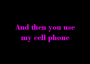 And then you use

my cell phone