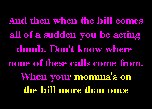 And then When the bill comes
all of a sudden you be acting
dumb. Don't know where
none of these calls come from.

When your momma's 0n
the bill more than once