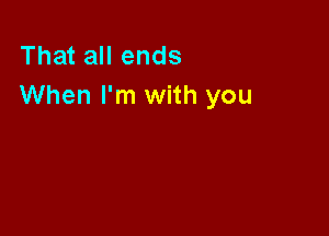 That all ends
When I'm with you