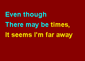 Even though
There may be times,

It seems I'm far away