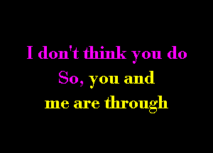 I don't think you do

So, you and

me are through