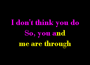 I don't think you do

So, you and

me are through