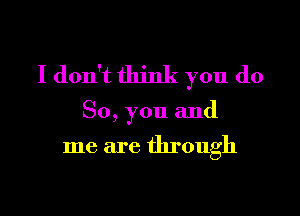 I don't think you do

So, you and

me are through