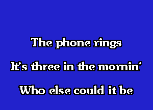 The phone rings
It's three in the mornin'

Who else could it be