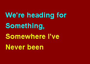 We're heading for
Something,

Somewhere I've
Never been