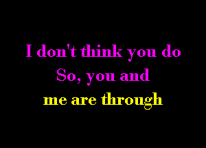 I don't think you do

So, you and

me are through