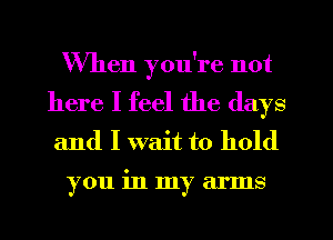 When you're not

here I feel the days
and I wait to hold

you in my arms