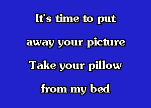 It's 1ime to put

away your picture

Take your pillow

from my bed