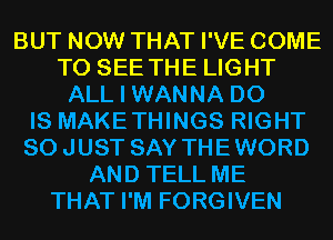 BUT NOW THAT I'VE COME
TO SEE THE LIGHT
ALL I WANNA D0
IS MAKETHINGS RIGHT
SOJUST SAY THEWORD
AND TELL ME
THAT I'M FORGIVEN