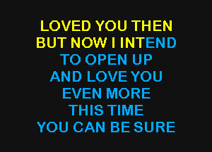 LOVED YOU THEN
BUT NOW I INTEND
TO OPEN UP
AND LOVE YOU
EVEN MORE
THIS TIME

YOU CAN BE SURE l