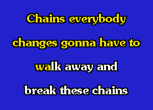 Chains everybody
changes gonna have to
walk away and

break these chains