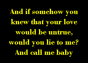 And if somehow you
knew that your love

would be untrue,

would you lie to me?
And call me baby