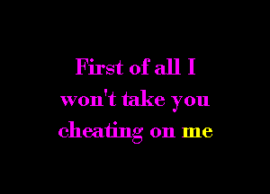 First of all I

won't take you

cheating on me