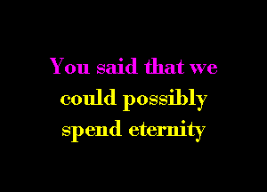 You said that we

could possibly
spend eternity