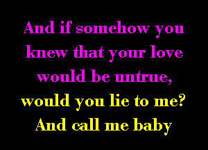 And if somehow you
knew that your love

would be untrue,

would you lie to me?
And call me baby