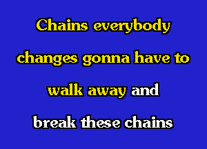 Chains everybody
changes gonna have to
walk away and

break these chains