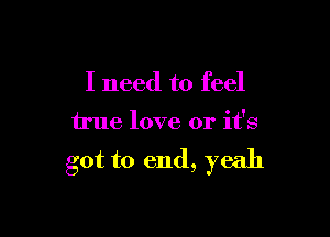 I need to feel

true love or it's

got to end, yeah
