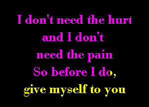 I don't need the hurt
and I don't
need the pain

So before I do,
give myself to you