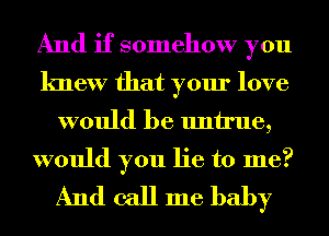 And if somehow you
knew that your love

would be untrue,

would you lie to me?
And call me baby