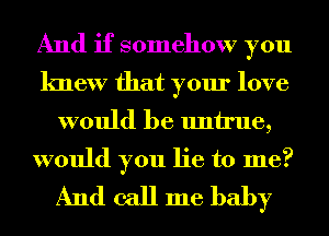 And if somehow you
knew that your love

would be untrue,

would you lie to me?
And call me baby