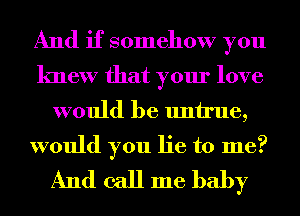 And if somehow you
knew that your love

would be untrue,

would you lie to me?
And call me baby