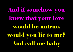 And if somehow you
knew that your love

would be untrue,

would you lie to me?
And call me baby