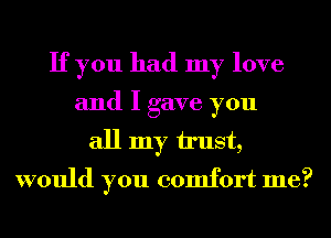 If you had my love
and I gave you
all my u'ust,
would you comfort me?