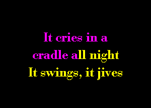 It cries in a

cradle all night

It swings, it jives