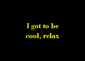 I got to be

cool, relax