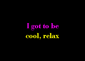 I got to be

cool, relax