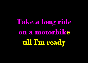 Take a long ride
on a motorbike

till I'm ready

g