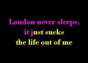 London never Sleeps,

it just sucks
the life out of me