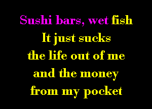 Sushi bars, wet fish

It just sucks
the life out of me

and the money

from my pocket I