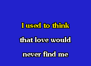 I used to think

that love would

never find me