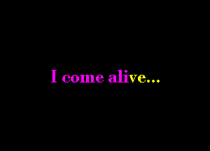 I come alive...