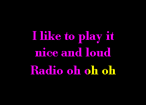 I like to play it

nice and loud

Radio 011 oh oh