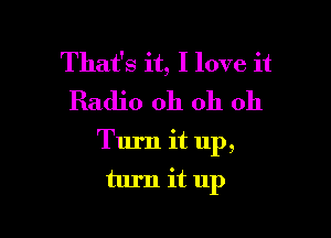 That's it, I love it
Radio oh oh oh

Turn it up,
turn it up