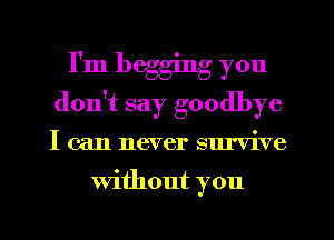 I'm begging you
don't say goodbye

I can never survive

Without you