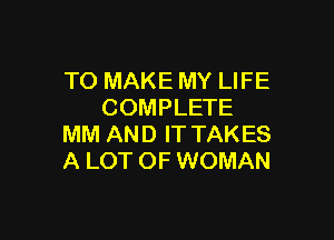 TO MAKE MY LIFE
COMPLETE

MM AND IT TAKES
A LOT OF WOMAN