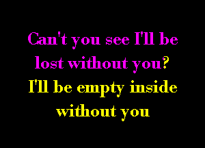 Can't you see I'll be
lost Without you?

I'll be empty inside

Without you