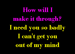 How will I
make it through?
I need you so badly
I can't get you

out of my mind