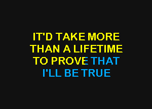 IT'D TAKE MORE
THAN A LIFETIME

TO PROVE THAT
I'LL BE TRUE