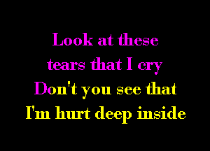 Look at these

tears that I cry
Don't you see that
I'm hurt deep inside