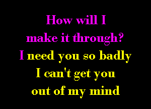 How will I
make it through?
I need you so badly
I can't get you

out of my mind