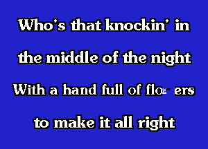 Who's that knockin' in

the middle of the night

With a hand full of flows ers

to make it all right