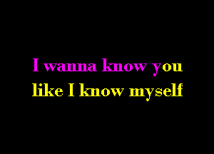 I wanna know you

like I know myself