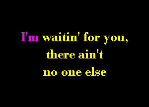 I'm waitin' for you,

there ain't

no one else