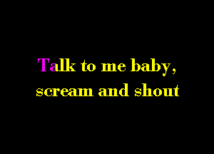 Talk to me baby,

scream and shout